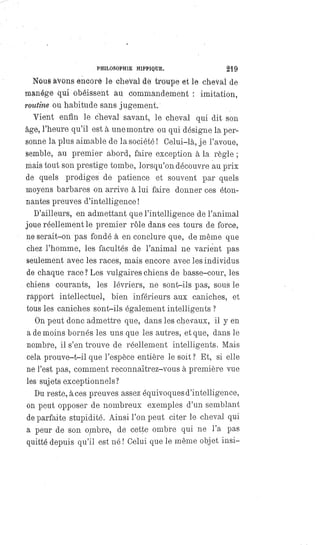 PHILOSOPHIE HIPPIQUE. 219
Nous avons encore le cheval de troupe et le cheval de
manége qui obéissent au commandement : imitation,
routine ou habitude sans jugement.
Vient enfin le cheval savant, le cheval qui dit son
âge, l'heure qu'il est à une montre ou qui désigne la per-
sonne la plus aimable de la société ! Celui-là, je l'avoue,
semble, au premier abord, faire exception à la règle;
mais tout son prestige tombe, lorsqu'on découvre au prix
de quels prodiges de patience et souvent par quels
moyens barbares on arrive à lui faire donner ces éton-
nantes preuves d'intelligence !
D'ailleurs, en admettant que l'intelligence de l'animal
joue réellement le premier rôle dans ces tours de force,
ne serait-on pas fondé à en conclure que, de même que
chez l'homme, les facultés de l'animal ne varient pas
seulement avec les races, mais encore avec les individus
de chaque race? Les vulgaires chiens de basse-cour, les
chiens courants, les lévriers, ne sont-ils pas, sous le
rapport intellectuel, bien inférieurs aux caniches, et
tous les caniches sont-ils également intelligents ?
On peut donc admettre que, dans les chevaux, il y en
a de moins bornés les uns que les autres, et que, dans le
nombre, il s'en trouve de réellement intelligents. Mais
cela prouve-t-il que l'espèce entière le soit ? Et, si elle
né l'est pas, comment reconnaîtrez-vous à première vue
les sujets exceptionnels ?
Du reste, à ces preuves assez équivoques d'intelligence,
on peut opposer de nombreux exemples d'un semblant
de parfaite stupidité. Ainsi l'on peut citer le cheval qui
a peur de son ombre, de cette ombre qui ne l'a pas
quitté depuis qu'il est né! Celui que le même objet insi-
 