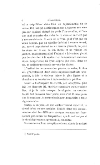 6 INTRODUCTION.
val à s'équilibrer dans tous les déplacements de sa
masse. Cet instinct continuera même à exercer son em-
pire sur l'animal chargé du poids d'un cavalier, si l'ac-
tion mal comprise des aides de ce dernier ne vient pas
y mettre obstacle. Et ceci est si vrai, qu'il n'est pas un
vieux veneur, pas un cavalier habitué à courre le cerf,
qui, arrivé inopinément sur un terrain glissant, ne jette
les rênes sur le cou de son cheval et ne relâche les
jambes, abandonnant ainsi l'animal à lui-même, plutôt
que de chercher à le soutenir en le resserrant dans ses
aides, l'expérience lui ayant appris que c'est, dans ce
cas, le meilleur moyen de prévenir les chutes.
L'instinct de la conservation pousse, en outre, le che-
val, généralement doué d'une impressionnabilité très-
grande, à fuir la douleur même la plus légère et à
cherchera se soustraire à toute contrainte pénible.
Quant à l' intelligence du cheval, j'en analyserai plus
loin les éléments (1). Quelque sommaire qu'elle puisse
être, et je la crois très-peu développée, un cavalier
habile doit en savoir tirer parti; mais c'est là une ques-
tion de sentiment équestre absolument réfractaire à toute
réglementation.
Certes, à un point de vue exclusivement matériel, le
cheval n'est qu'une machine limitée dans ses mouve-
ments et dont les différents rouages ne sauraient fonc-
tionner que suivant des lois positives, que la mécanique et
la physiologie nous apprennent à connaître.
Mais cette machine exceptionnelle est douée de volonté
(1) Voir IIe partie.
 
