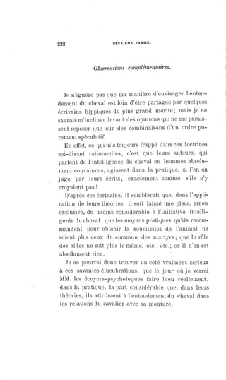 222 DEUXIÈME PARTIE.
Observations complémentaires.
Je n'ignore pas que ma manière d'envisager l'enten-
dement du cheval est loin d'être partagée par quelques
écrivains hippiques du plus grand mérite; mais je ne
saurais m'incliner devant des opinions qui ne me parais-
sent reposer que sur des combinaisons d'un ordre pu-
rement spéculatif.
En effet, ce qui m'a toujours frappé dans ces doctrines
soi-disant rationnelles, c'est que leurs auteurs, qui
parlent de l'intelligence du cheval en hommes absolu-
ment convaincus, agissent dans la pratique, si l'on en
juge par leurs écrits, exactement comme s'ils n'y
croyaient pas !
D'après ces écrivains, il semblerait que, dans l'appli-
cation de leurs théories, il soit laissé une place, sinon
exclusive, du moins considérable à l'initiative intelli-
gente du cheval ; que les moyens pratiques qu'ils recom-
mandent pour obtenir la soumission de l'animal ne
soient plus ceux du commun des martyrs ; que le rôle
des aides ne soit plus le même, etc., etc.; or il n'en est
absolument rien.
Je ne pourrai donc trouver un côté vraiment sérieux
à ces savantes élucubrations, que le jour où je verrai
MM. les écuyers-psychologues faire bien réellement,
dans la pratique, la part considérable que, dans leurs
théories, ils attribuent à l'entendement du cheval dans
les relations du cavalier avec sa monture.
 