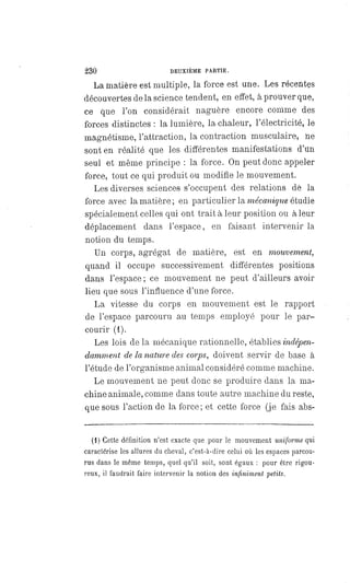 230 DEUXIÈME PARTIE.
La matière est multiple, la force est une. Les récentes
découvertes de la science tendent, en effet, à prouver que,
ce que l'on considérait naguère encore comme des
forces distinctes : la lumière, la chaleur, l'électricité, le
magnétisme, l'attraction, la contraction musculaire, ne
sont en réalité que les différentes manifestations d'un
seul et même principe : la force. On peut donc appeler
force, tout ce qui produit ou modifie le mouvement.
Les diverses sciences s'occupent des relations dé la
force avec la matière; en particulier la mécanique étudie
spécialement celles qui ont trait à leur position ou à leur
déplacement dans l'espace, en faisant intervenir la
notion du temps.
Un corps, agrégat de matière, est en mouvement,
quand il occupe successivement différentes positions
dans l'espace ; ce mouvement ne peut d'ailleurs avoir
lieu que sous l'influence d'une force.
La vitesse du corps en mouvement est le rapport
de l'espace parcouru au temps employé pour le par-
courir (1).
Les lois de la mécanique rationnelle, établies indépen-
damment de la nature des corps, doivent servir de base à
l'étude de l'organisme animal considéré comme machine.
Le mouvement ne peut donc se produire dans la ma-
chine animale, comme dans toute autre machine du reste,
que sous l'action de la force; et cette force (je fais abs-
(1) Cette définition n'est exacte que pour le mouvement uniforme qui
caractérise les allures du cheval, c'est-à-dire celui où les espaces parcou-
rus dans le même temps, quel qu'il soit, sont égaux : pour être rigou-
reux, il faudrait faire intervenir la notion des infiniment petits.
 
