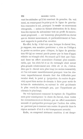 236 DEUXIÈME PARTIE.
vant les attitudes qu'il lui convient de prendre. On voit
aussi, en remarquant le point g où la ligne de gravita-
tion rencontre le sol, pourquoi le reculer ou mouvement
rétrograde, — même en faisant abstraction de la direc-
tion des rayons du mécanisme tout au profit du mouve-
ment progressif,
— est beaucoup plus pénible au cheval
que ce dernier mouvement, et particulièrement si l'ani-
mal supporte le poids d'un cavalier.
En effet, la fig. 1 fait voir que, lorsque le cheval lève,
je suppose, son membre postérieur c, rien ne l'oblige à
le porter en arrière pour s'étayer, la ligne de gravita-
tion GO (g) ne cessant pas de passer par la base d'appui
réduite au triangle abd. On conçoit qu'il faut que l'ani-
mal fasse un effort musculaire d'autant plus considé-
rable, que les côtés bd et ac du rectangle abcd seront
plus grands relativement aux côtés ab et de, c'est-à-
dire que le cheval sera plus long (ou moins rassemblé);
et l'on voit aussi immédiatement pourquoi tous les che-
vaux imparfaitement dressés font des difficultés pour
reculer droit, le point g (projection du centre de gra-
vité) ayant bien moins de chemin à faire pour sortir de
la base de sustentation, en suivant le côté gz (chemin
le plus court) du rectangle gxz, que l'hypoténuse gx
(chemin le plus long).
On voit également comment la rupture de l'équilibre
aura pour conséquence la chute du cheval, dans toutes
les circonstances où ce dernier, par un effort musculaire
secondé et quelquefois provoqué par l'action des aides,
ne parvient pas à ramener son centre de gravité dans la
région normale d'où il a été brusquement arraché.
Enfin, on comprend aisément combien il est dange-
 