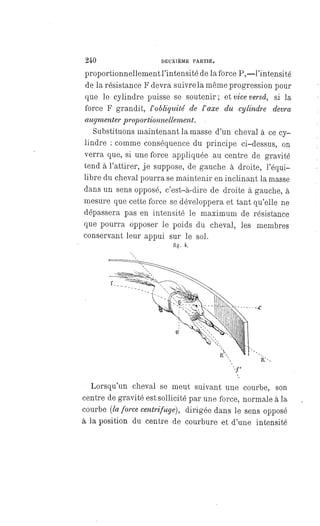 240 DEUXIEME PARTIE.
proportionnellement l'intensité de la force P,—l'intensité
de la résistance F devra suivre la même progression pour
que le cylindre puisse se soutenir; et vice versâ, si la
force F grandit, l'obliquité de l' axe du cylindre devra
augmenter proportionnellement.
Substituons maintenant la masse d'un cheval à ce cy-
lindre : comme conséquence du principe ci-dessus, on
verra que, si une force appliquée au centre de gravité
tend à l'attirer, je suppose, de gauche à droite, l'équi-
libre du cheval pourra se maintenir en inclinant la masse
dans un sens opposé, c'est-à-dire de droite à gauche, à
mesure que cette force se développera et tant qu'elle ne
dépassera pas en intensité le maximum de résistance
que pourra opposer le poids du cheval, les membres
conservant leur appui sur le sol.
fig. 4.
Lorsqu'un cheval se meut suivant une courbe, son
centre de gravité est sollicité par une force, normale à la
courbe (la force centrifuge), dirigée dans le sens opposé
à la position du centre de courbure et d'une intensité
 