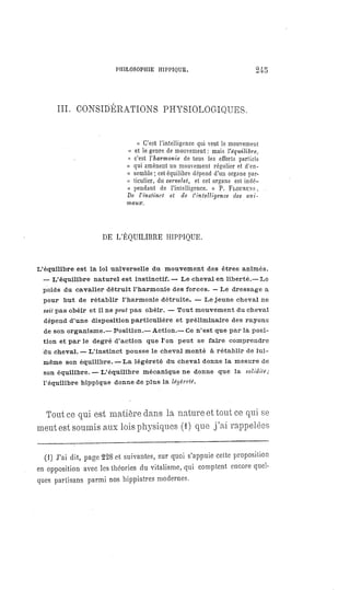 PHILOSOPHIE HIPPIQUE. 245
III. CONSIDÉRATIONS PHYSIOLOGIQUES.
« C'est l'intelligence qui veut le mouvement
« et le genre de mouvement: mais l'équilibre.
« c'est l'harmonie de tous les efforts partiels
« qui amènent un mouvement régulier et d'en-
« semble; cet équilibre dépend d'un organe par-
" ticulier, du cervelet, et cet organe est indé-
« pendant de l'intelligence. » P. FLOURENS.
De l'instinct et de l'intelligence des ani-
maux.
DE L'ÉQUILIBRE HIPPIQUE.
L'équilibre est la loi universelle du mouvement des êtres animés.
— L'équilibre naturel est instinctif. — Le cheval en liberté.— Le
poids du cavalier détruit l'harmonie des forces. — Le dressage a
pour but de rétablir l'harmonie détruite. — Le jeune cheval ne
sait pas obéir et il ne peut pas obéir. — Tout mouvement du cheval
dépend d'une disposition particulière et préliminaire des rayons
de son organisme.— Position.— Action.— Ce n'est que par la posi-
tion et par le degré d'action que l'on peut se faire comprendre
du cheval. — L'instinct pousse le cheval monté à rétablir de lui-
même son équilibre.
— La légèreté du cheval donne la mesure de
son équilibre.
— L'équilibre mécanique ne donne que la solidité;
l'équilibre hippique donne de plus la légèreté.
Tout ce qui est matière dans la nature et tout ce qui se
meut est soumis aux lois physiques (1) que j'ai rappelées
(1) J'ai dit, page 228 et suivantes, sur quoi s'appuie cette proposition
en opposition avec les théories du vitalisme, qui comptent encore quel-
ques partisans parmi nos hippiatres modernes.
 