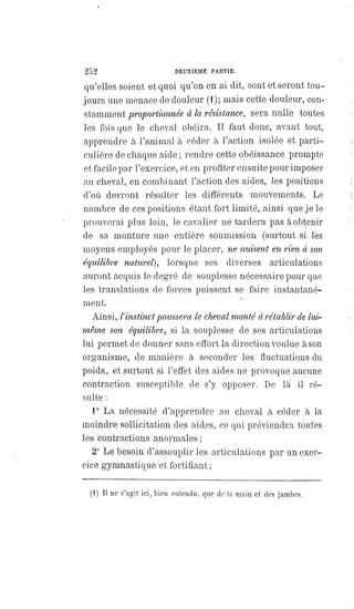 252 DEUXIÈME PARTIE.
qu'elles soient et quoi qu'on en ai dit, sont et seront tou-
jours une menace de douleur (1); mais cette douleur, con-
stamment proportionnée à la résistance, sera nulle toutes
les fois que le cheval obéira. Il faut donc, avant tout,
apprendre à l'animal à céder à l'action isolée et parti-
culière de chaque aide ; rendre cette obéissance prompte
et facile par l'exercice, et en profiter ensuite pour imposer
au cheval, en combinant l'action des aides, les positions
d'où devront résulter les différents mouvements. Le
nombre de ces positions étant fort limité, ainsi que je le
prouverai plus loin, le cavalier ne tardera pas à obtenir
de sa monture une entière soumission (surtout si les
moyens employés pour le placer, ne nuisent en rien à son
équilibre naturel), lorsque ses diverses articulations
auront acquis le degré de souplesse nécessaire pour que
les translations de forces puissent se faire instantané-
ment.
Ainsi, l'instinct poussera le cheval monté à rétablir de lui-
même son équilibre, si la souplesse de ses articulations
lui permet de donner sans effort la direction voulue à son
organisme, de manière à seconder les fluctuations du
poids, et surtout si l'effet des aides ne provoque aucune
contraction susceptible de s'y opposer. De là il ré-
sulte :
1° La nécessité d'apprendre au cheval à céder à la
moindre sollicitation des aides, ce qui préviendra toutes
les contractions anormales ;
2° Le besoin d'assouplir les articulations par un exer-
cice gymnastique et fortifiant ;
(1) Il ne s'agit ici, bien entendu, que de la main et des jambes.
 