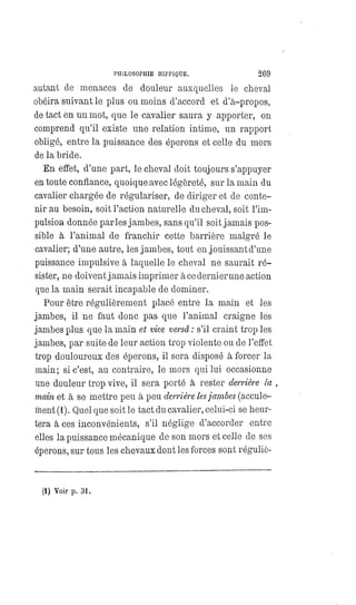 PHILOSOPHIE HIPPIQUE. 269
autant de menaces de douleur auxquelles le cheval
obéira suivant le plus ou moins d'accord et d'à-propos,
de tact en un mot, que le cavalier saura y apporter, on
comprend qu'il existe une relation intime, un rapport
obligé, entre la puissance des éperons et celle du mors
de la bride.
En effet, d'une part, le cheval doit toujours s'appuyer
en toute confiance, quoique avec légèreté, sur la main du
cavalier chargée de régulariser, de diriger et de conte-
nir au besoin, soit l'action naturelle du cheval, soit l'im-
pulsion donnée parles jambes, sans qu'il soit jamais pos-
sible à l'animal de franchir cette barrière malgré le
cavalier; d'une autre, les jambes, tout en jouissant d'une
puissance impulsive à laquelle le cheval ne saurait ré-
sister, ne doivent jamais imprimer à ce dernier une action
que la main serait incapable de dominer.
Pour être régulièrement placé entre la main et les
jambes, il ne faut donc pas que l'animal craigne les
jambes plus que la main et vice versâ : s'il craint trop les
jambes, par suite de leur action trop violente ou de l'effet
trop douloureux des éperons, il sera disposé à forcer la
main; si c'est, au contraire, le mors qui lui occasionne
une douleur trop vive, il sera porté à rester derrière la
main et à se mettre peu à peu derrière lesjambes (accule-
ment (1). Quel que soit le tact du cavalier, celui-ci se heur-
tera à ces inconvénients, s'il néglige d'accorder entre
elles la puissance mécanique de son mors et celle de ses
éperons, sur tous les chevaux dont les forces sont réguliè-
(1) Voir p. 31.
 