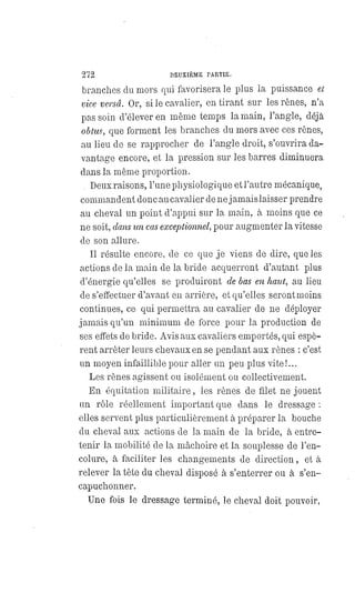 272 DEUXIÈME PARTIE.
branches du mors qui favorisera le plus la puissance et
vice versâ. Or, si le cavalier, en tirant sur les rênes, n'a
pas soin d'élever en même temps la main, l'angle, déjà
obtus, que forment les branches du mors avec ces rênes,
au lieu de se rapprocher de l'angle droit, s'ouvrira da-
vantage encore, et la pression sur les barres diminuera
dans la même proportion.
Deux raisons, l'une physiologique et l'antre mécanique,
commandent donc au cavalier de ne jamais laisser prendre
au cheval un point d'appui sur la main, à moins que ce
ne soit, dans un cas exceptionnel, pour augmenter la vitesse
de son allure.
Il résulte encore, de ce que je viens de dire, que les
actions de la main de la bride acquerront d'autant plus
d'énergie qu'elles se produiront de bas en haut, au lieu
de s'effectuer d'avant en arrière, et qu'elles seront moins
continues, ce qui permettra au cavalier de ne déployer
jamais qu'un minimum de force pour la production de
ses effets de bride. Avis aux cavaliers emportés, qui espè-
rent arrêter leurs chevaux en se pendant aux rênes : c'est
un moyen infaillible pour aller un peu plus vite!...
Les rênes agissent ou isolément ou collectivement.
En équitation militaire, les rênes de filet ne jouent
un rôle réellement important que dans le dressage :
elles servent plus particulièrement à préparer la bouche
du cheval aux actions de la main de la bride, à entre-
tenir la mobilité de la mâchoire et la souplesse de l'en-
colure, à faciliter les changements de direction, et à
relever la tète du cheval disposé à s'enterrer ou à s'en-
capuchonner.
Une fois le dressage terminé, le cheval doit pouvoir,
 