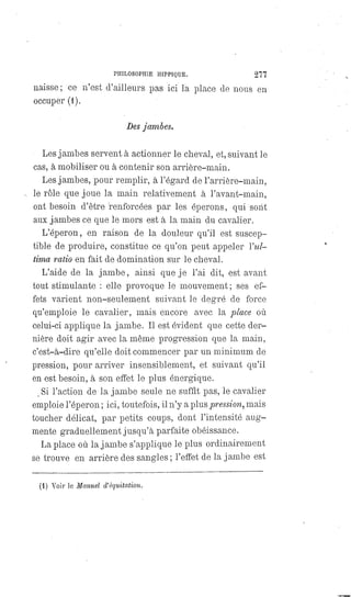 PHILOSOPHIE HIPPIQUE. 277
naisse; ce n'est d'ailleurs pas ici la place de nous en
occuper (1).
Des jambes.
Les jambes servent à actionner le cheval, et, suivant le
cas, à mobiliser ou à contenir son arrière-main.
Les jambes, pour remplir, à l'égard de l'arrière-main,
le rôle que joue la main relativement à l'avant-main,
ont besoin d'être renforcées par les éperons, qui sont
aux jambes ce que le mors est à la main du cavalier.
L'éperon, en raison de la douleur qu'il est suscep-
tible de produire, constitue ce qu'on peut appeler l'ul-
tima ratio en fait de domination sur le cheval.
L'aide de la jambe, ainsi que je l'ai dit, est avant
tout stimulante : elle provoque le mouvement; ses ef-
fets varient non-seulement suivant le degré de force
qu'emploie le cavalier, mais encore avec la place où
celui-ci applique la jambe. Il est évident que cette der-
nière doit agir avec la même progression que la main,
c'est-à-dire qu'elle doit commencer par un minimum de
pression, pour arriver insensiblement, et suivant qu'il
en est besoin, à son effet le plus énergique.
Si l'action de la jambe seule ne suffit pas, le cavalier
emploie l'éperon ; ici, toutefois, il n'y a plus.pression, mais
toucher délicat, par petits coups, dont l'intensité aug-
mente graduellement jusqu'à parfaite obéissance.
La place où la jambe s'applique le plus ordinairement
se trouve en arrière des sangles ; l'effet de la jambe est
(1) Voir le Manuel d'équitation.
 