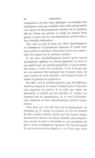 12 INTRODUCTION.
conséquence; car des repos passagers et ménagés avec
intelligence sont une condition tout à fait indispensable
à la durée du fonctionnement régulier de la machine,
afin de laisser aux parties le temps de réparer leurs
pertes, et pour que les sucs réparateurs arrivent tous à
leur véritable destination.
Tels sont, en peu de mots, les effets physiologiques
de l' exercice sur l'organisation humaine. Il serait vrai-
ment puéril de chercher à démontrer qu'ils sont exacte-
ment les mêmes sur la machine animale.
Il est donc surabondamment prouvé qu'un travail
gymnastique appliqué au cheval augmente sa force et
son agilité dans une grande proportion, et que sa santé,
elle aussi, y trouve son avantage. Je ne crois pas que
les avis puissent être partagés sur ce point; mais, où
nous cessons de nous entendre, c'est lorsqu'il s'agit de
mettre ce principe en application.
En effet, sous le prétexte spécieux que les différents
exercices auxquels on soumet l'animal pour le façonner
aux exigences du service de la selle, les voltes, les
pirouettes, le travail sur les hanches, le reculer, lui
tiennent lieu de gymnastique, on se croit habituelle-
ment dispensé de tout assouplissement général prépa-
ratoire.
C'est ainsi que l'on fait faire de la gymnastique au
fantassin, de la voltige au cavalier, en vue des besoins
de leur condition future, tandis que l'on soumet immé-
diatement le cheval à un travail pénible, sans prépara-
tion aucune et sans se demander si son organisme est
prêt à subir ces fatigantes épreuves. Et l'on est surpris
de voir certains chevaux dépérir à vue d'oeil, sans cause
 