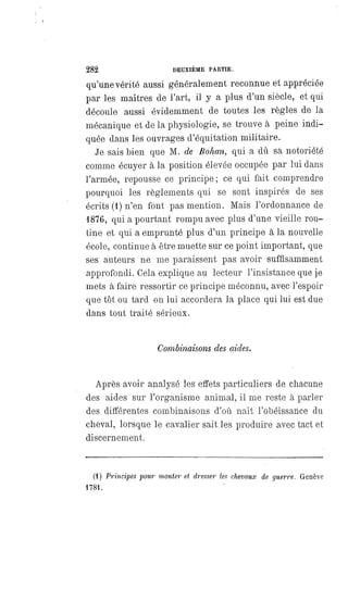 282 DEUXIÈME PARTIE.
qu'une vérité aussi généralement reconnue et appréciée
par les maîtres de l'art, il y a plus d'un siècle, et qui
découle aussi évidemment de toutes les règles de la
mécanique et de la physiologie, se trouve à peine indi-
quée dans les ouvrages d'équitation militaire.
Je sais bien que M. de Bohan, qui a dû sa notoriété
comme écuyer à la position élevée occupée par lui dans
l'armée, repousse ce principe; ce qui fait comprendre
pourquoi les règlements qui se sont inspirés de ses
écrits (1) n'en font pas mention. Mais l'ordonnance de
1876, qui a pourtant rompu avec plus d'une vieille rou-
tine et qui a emprunté plus d'un principe à la nouvelle
école, continue à être muette sur ce point important, que
ses auteurs ne me paraissent pas avoir suffisamment
approfondi. Cela explique au lecteur l'insistance que je
mets à faire ressortir ce principe méconnu, avec l'espoir
que tôt ou tard on lui accordera la place qui lui est due
dans tout traité sérieux.
Combinaisons des aides.
Après avoir analysé les effets particuliers de chacune
des aides sur l'organisme animal, il me reste à parler
des différentes combinaisons d'où naît l'obéissance du
cheval, lorsque le cavalier sait les produire avec tact et
discernement.
(4) Principes pour monter et dresser les chevaux de guerre. Genève
1784.
 