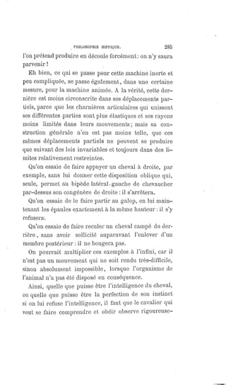 PHILOSOPHIE HIPPIQUE. 285
l'on prétend produire en découle forcément: on n'y saura
parvenir !
Eh bien, ce qui se passe pour cette machine inerte et
peu compliquée, se passe également, dans une certaine
mesure, pour la machine animée. A la vérité, cette der-
nière est moins circonscrite dans ses déplacements par-
tiels, parce que les charnières articulaires qui unissent
ses différentes parties sont plus élastiques et ses rayons
moins limités dans leurs mouvements; mais sa con-
struction générale n'en est pas moins telle, que ces
mêmes déplacements partiels ne peuvent se produire
que suivant des lois invariables et toujours dans des li-
mites relativement restreintes.
Qu'on essaie de faire appuyer un cheval à droite, par
exemple, sans lui donner cette disposition oblique qui,
seule, permet au bipède latéral.gauche de chevaucher
par-dessus son congénère de droite : il s'arrêtera.
Qu'on essaie de le faire partir au galop, en lui main-
tenant les épaules exactement à la même hauteur : il s'y
refusera.
Qu'on essaie de faire reculer un cheval campé du der-
rière , sans avoir sollicité auparavant l'enlever d'un
membre postérieur : il ne bougera pas.
On pourrait multiplier ces exemples à l'infini, car il
n'est pas un mouvement qui ne soit rendu très-difficile,
sinon absolument impossible, lorsque l'organisme de
l'animal n'a pas été disposé en conséquence.
Ainsi, quelle que puisse être l'intelligence du cheval,
ou quelle que puisse être la perfection de son instinct
si on lui refuse l'intelligence, il faut que le cavalier qui
veut se faire comprendre et obéir observe rigoureuse-
 