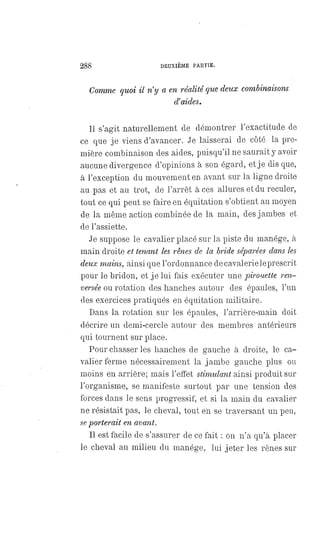 288 DEUXIÈME PARTIE,
Comme quoi il n'y a en réalité que deux combinaisons
d'aides.
Il s'agit naturellement de démontrer l'exactitude de
ce que je viens d'avancer. Je laisserai de côté la pre-
mière combinaison des aides, puisqu'il ne saurait y avoir
aucune divergence d'opinions à son égard, et je dis que,
à l'exception du mouvement en avant sur la ligne droite
au pas et au trot, de l'arrêt à ces allures et du reculer,
tout ce qui peut se faire en équitation s'obtient au moyen
de la même action combinée de la main, des jambes et
de l'assiette.
Je suppose le cavalier placé sur la piste du manége, à
main droite et tenant les rênes de la bride séparées dans les
deux mains, ainsi que l'ordonnance de cavalerie le prescrit
pour le bridon, et je lui fais exécuter une pirouette ren-
versée ou rotation des hanches autour des épaules, l'un
des exercices pratiqués en équitation militaire.
Dans la rotation sur les épaules, l'arrière-main doit
décrire un demi-cercle autour des membres antérieurs
qui tournent sur place.
Pour chasser les hanches de gauche à droite, le ca-
valier ferme nécessairement la jambe gauche plus ou
moins en arrière; mais l'effet stimulant ainsi produit sur
l'organisme, se manifeste surtout par une tension des
forces dans le sens progressif, et si la main du cavalier
ne résistait pas, le cheval, tout en se traversant un peu,
seporterait en avant.
Il est facile de s'assurer de ce fait : on n'a qu'à placer
le cheval au milieu du manége, lui jeter les rênes sur
 