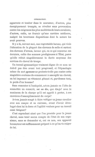 INTRODUCTION. 13
apparente et tomber dans le marasme; d'autres, plus
énergiquement trempés, se révolter sans provocation
contre les exigences les plus modérées de leurs cavaliers ;
d'autres, enfin, ne fournir qu'une carrière médiocre,
malgré les heureuses dispositions dont la nature les
avait pourvus.
Il y a là, suivant moi, une regrettable lacune, qui vicie
l'éducation de la plupart des chevaux de selle et surtout
des chevaux d'armes, lacune qui, en ce qui concerne ces
derniers, coûte des sommes prodigieuses à l'État, parce
qu'elle réduit singulièrement la durée moyenne des
services du cheval de troupe.
Un travail gymnastique vraiment digne de ce nom ne
doit-il pas être avant tout progressif, et l'étymologie
même du mot gymnase ne proteste-t-elle pas contre cette
singulière coutume de commencer à assouplir un cheval,
en lui imposant un vêtement gênant et, par-dessus tout,
le poids d'un homme?
Sans remonter à l'antiquité, a-t-on jamais eu l'idée de
soumettre un conscrit, sac au dos, que dis-je! avec le
maximum de la charge qu'il est appelé à porter, à ces
exercices d'assouplissement du corps?
A-t-on jamais songé à faire voltiger un jeune cavalier
avec son casque et sa cuirasse, avant d'avoir déve-
loppé chez lui la force et l'agilité voulues pour un travail
aussi fatigant?
C'est cependant ainsi que l'on procède pour le jeune
cheval, sans tenir aucun compte de l'état de son orga-
nisme, sans se demander si, oui ou non, son appareil
locomoteur est suffisamment préparé à ce qu'on va exiger
de lui.
 