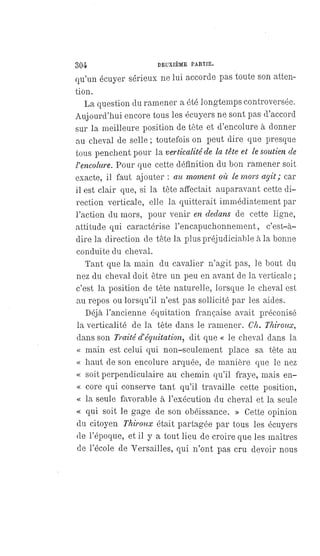 304 DEUXIÈME PARTIE.
qu'un écuyer sérieux ne lui accorde pas toute son atten-
tion.
La question du ramener a été longtemps controversée.
Aujourd'hui encore tous les écuyers ne sont pas d'accord
sur la meilleure position de tête et d'encolure à donner
au cheval de selle ; toutefois on peut dire que presque
tous penchent pour la verticalité de la tête et le soutien de
l'encolure. Pour que cette définition du bon ramener soit
exacte, il faut ajouter : au moment où le mors agit ; car
il est clair que, si la tête affectait auparavant cette di-
rection verticale, elle la quitterait immédiatement par
l'action du mors, pour venir en dedans de cette ligne,
attitude qui caractérise l'encapuchonnement, c'est-à-
dire la direction de tête la plus préjudiciable à la bonne
conduite du cheval.
Tant que la main du cavalier n'agit pas, le bout du
nez du cheval doit être un peu en avant de la verticale ;
c'est la position de tète naturelle, lorsque le cheval est
au repos ou lorsqu'il n'est pas sollicité par les aides.
Déjà l'ancienne équitation française avait préconisé
la verticalité de la tète dans le ramener. Ch. Thiroux,
dans son Traité d'équitation, dit que « le cheval dans la
« main est celui qui non-seulement place sa tète au
« haut de son encolure arquée, de manière que le nez
« soit perpendiculaire au chemin qu'il fraye, mais en-
« core qui conserve tant qu'il travaille cette position,
« la seule favorable à l'exécution du cheval et la seule
« qui soit le gage de son obéissance. » Cette opinion
du citoyen Thiroux était partagée par tous les écuyers
de l'époque, et il y a tout lieu de croire que les maîtres
de l'école de Versailles, qui n'ont pas cru devoir nous
 