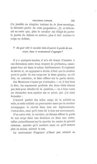 PHILOSOPHIE HIPPIQUE. 315
J'ai justifié, au chapitre traitant de la force centrifuge,
la dernière partie de cette proposition; j'y ai démon-
tré en outre que, plus le cavalier est obligé de porter
la jambe du dehors en arrière, plus il doit incliner le
corps en dedans.
7° De quel côté le cavalier doit-il y or ter le poids de son
corps, dans le mouvement d'appuyer?
Il y a quelques années, il m'a été donné d'assister à
une discussion entre deux écuyers de profession, ensei-
gnant leur art dans le même établissement. Il s'agissait
de savoir si, en appuyant à droite, il faut que le cavalier
porte le poids de son corps sur la fesse gauche, ou s'il
doit, au contraire, le faire affluer sur la partie droite.
Ces Messieurs n'ayant pu s'entendre, — et, il faut bien
le dire, les arguments produits des deux côtés étaient
peu faits pour décider de la question,
— on a bien voulu
me demander mon opinion sur ce point, que j'ai ainsi
formulée :
L'accord parfait des aides exige de la solidité en
selle, et cette solidité ne peut exister sans que le cavalier
accompagne le cheval dans tous ses déplacements,
c'est-à-dire, sans qu'il reste lié à tous ses mouvements.
D'un autre côté, le cavalier, en faisant affluer le poids
de son corps dans une direction ou dans une autre,
influe naturellement sur la marche du centre de gravité
commun, marche qu'il accélère ainsi ou qu'il entrave
plus ou moins, suivant le cas.
Le mouvement d'appuyer n'étant pas naturel au
 