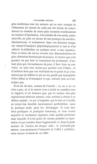 PHILOSOPHIE HIPPIQUE. 327
plus modernes, tous les auteurs qui se sont occupés de
l'éducation du cheval de selle ont été forcés de subor-
donner la réussite de leurs plus savantes combinaisons
en matière d'équitation, à la manière de s'en servir, autre-
ment dit, au plus ou moins de tact pratique du cavalier.
Quelques-uns, et notamment dans ces derniers temps,
ont essayé d'analyser physiologiquement le tact et d'en
réduire la définition en quelque sorte à une équation.
Pour ce faire, ils ont eu recours aux démonstrations les
plus abstraites fournies par la science. Je trouve que c'est
pousser un peu loin la conscience du professeur, d'au-
tant plus que les tendances du jour, il faut bien en con-
venir, ne sont rien moins que portées vers l'étude. Je
n'imiterai donc pas ces écrivains sur ce point et je n'es-
saierai pas de définir ce qui ne me paraît pas susceptible
d'être défini ni d'enseigner ce qui, suivant moi, ne s'en-
seigne pas.
Il en est du tact, comme de l'oreille : on en a ou on
n'en a pas ; et si la nature vous a traité en marâtre sous
ce rapport, il est douteux que, par la lecture des plus
ingénieuses théories mêmes, vous arriviez à obvier à ce
défaut capital ; ce qui n'empêche que le tact et d'oreille
ne soient des facultés éminemment perfectibles ; mais
la pratique seule peut les développer. Il vous faut
donc pratiquer et pratiquer beaucoup, si vous voulez
acquérir le sentiment équestre, cette qualité précieuse
sans laquelle il n'est point de succès possible en équi-
tation et qui consiste dans l'opportunité et dans la juste
mesure de l'action de chaque aide; et j'entends par
mesure, non-seulement l'intensité de l'effet à produire,
mais encore la durée de cet effet.
 