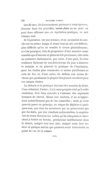 328 DEUXIÈME PARTIE.
Qui dit tact, dit discernement, patience à toute épreuve,
douceur dans les procédés, savoir-faire en un mot ; on
peut donc affirmer que, en équitation pratique, ce mot
résume tout.
Si l'équitation est une science, et on ne saurait le nier,
elle est en même temps et avant tout un art, art difficile,
plus difficile qu'on ne semble le croire généralement;
et c'est pourquoi, loin de progresser d'une manière aussi
sensible que d'aucuns se plaisent àle proclamer, elle reste
au contraire stationnaire, par suite, d'une part, de cette
tendance fâcheuse de nos théoriciens du jour à déserter
le manége et en général la pratique de l'équitation,
pour les études plus commodes et moins périlleuses au
coin du feu, et, d'une autre, du dédain non moins fâ-
cheux que professent la plupart des jeunes cavaliers pour
ces mêmes études.
La théorie et la pratique doivent être menées de front,
l'une éclairant l'autre ; il n'y aura progrès réel qu'à cette
condition. Ceci bien entendu à l'adresse des aspirants
hommes de cheval. Quant aux maîtres, il ne m'appar-
tient naturellement pas de les conseiller ; mais je crois
pouvoir poser en principe, au risque de déplaire à quel-
ques-uns, que tous les novateurs qui ne prouveront pas
par des faits, par des résultats indiscutables, la supério-
rité de leurs théories sur celles qu'ils attaquent et cher-
chent à battre en brèche, prêcheront indéfiniment dans
le désert, malgré tout leur zèle, malgré toute leur ar-
deur et quelque mérite que puissent avoir leurs écrits au
point de vue de la science.
FIN.
 
