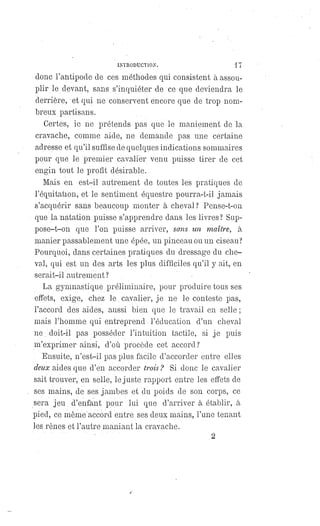 INTRODUCTION. 17
donc l'antipode de ces méthodes qui consistent à assou-
plir le devant, sans s'inquiéter de ce que deviendra le
derrière, et qui ne conservent encore que de trop nom-
breux partisans.
Certes, je ne prétends pas que le maniement de la
cravache, comme aide, ne demande pas une certaine
adresse et qu'il suffise de quelques indications sommaires
pour que le premier cavalier venu puisse tirer de cet
engin tout le profit désirable.
Mais en est-il autrement de toutes les pratiques de
l'équitation, et le sentiment équestre pourra-t-il jamais
s'acquérir sans beaucoup monter à cheval? Pense-t-on
que la natation puisse s'apprendre dans les livres ? Sup-
pose-t-on que l'on puisse arriver, sans un maître, à
manier passablement une épée, un pinceau ou un ciseau?
Pourquoi, dans certaines pratiques du dressage du che-
val, qui est un des arts les plus difficiles qu'il y ait, en
serait-il autrement ?
La gymnastique préliminaire, pour produire tous ses
effets, exige, chez le cavalier, je ne le conteste pas,
l'accord des aides, aussi bien que le travail en selle ;
mais l'homme qui entreprend l'éducation d'un cheval
ne, doit-il pas posséder l'intuition tactile, si je puis
m'exprimer ainsi, d'où procède cet accord?
Ensuite, n'est-il pas plus facile d'accorder entre elles
deux aides que d'en accorder trois? Si donc le cavalier
sait trouver, en selle, le juste rapport entre les effets de
ses mains, de ses jambes et du poids de son corps, ce
sera jeu d'enfant pour lui que d'arriver à établir, à
pied, ce même accord entre ses deux mains, l'une tenant
les rênes et l'autre maniant la cravache.
2
 
