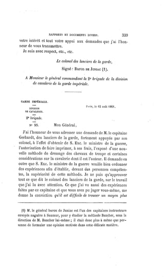 RAPPORTS ET DOCUMENTS DIVERS. 339
votre intérêt et tout votre appui aux demandes que j'ai l'hon-
neur de vous transmettre.
Je suis avec respect, etc., etc.
Le colonel des lanciers de la garde,
Signé : Baron DEJUNIAC(1).
A Monsieur le général commandant la 2e brigade de la division
de cavalerie de la garde impériale.
GARDE IMPÉRIALE.
DIVISION
DE CAVALERIE.
2e brigade,
N° 95.
Paris, le 12 août 1861.
Mon Général,
J'ai l'honneur de vous adresser une demande de M. le capitaine
Gerhardt, des lanciers de la garde, fortement appuyée par son
colonel, à l'effet d'obtenir de S. Exc. le ministre de la guerre,
l'autorisation
de faire imprimer, à ses frais, l'exposé d'une nou-
velle méthode de dressage des chevaux de troupe et certaines
considérations sur la cavalerie dont il est l'auteur. Il demande en
outre que S. Exc. le ministre de la guerre veuille bien ordonner
des expériences afin d'établir, devant des personnes compéten-
tes, la supériorité de cette méthode. Je ne puis qu'approuver
tout ce que dit le colonel des lanciers de la garde, sur le travail
que j'ai lu avec attention. Ce que j'ai vu aussi des expériences
faites par ce capitaine et que vous avez pu juger vous-même, me
donne la conviction qu'il est difficile de trouver un moyen plus
(1) M. le général baron de Juniac est l'un des capitaines instructeurs
envoyés naguère à Saumur, pour y étudier la méthode Baucher, sous la
direction de M. Baucher lui-même ; il était donc plus à même que per-
sonne de formuler une opinion motivée dans cette délicate matière.
 