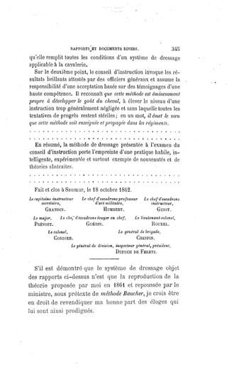 RAPPORTS ET DOCUMENTS DIVERS. 345
qu'elle remplit toutes les conditions d'un système de dressage
applicable à la cavalerie.
Sur le deuxième point, le conseil d'instruction invoque les ré-
sultats brillants attestés par des officiers généraux et assume la
responsibilité d'une acceptation basée sur des témoignages d'une
haute compétence. Il reconnaît que cette méthode est éminemment
propre à développer le goût du cheval, à élever le niveau d'une
instruction trop généralement négligée et sans laquelle toutes les
tentatives de progrès restent stériles; en un mot, il émet le voeu
que cette méthode soit enseignéeet propagée dans les régiments.
En résumé, la méthode de dressage présentée à l'examen du
conseil d'instruction porte l'empreinte d'une pratique habile, in-
telligente, expérimentée et surtout exempte de nouveautés et de
théories abstraites.
Fait et clos à Saumur, le 18 octobre 1862.
Le capitaine instructeur
secrétaire,
GRANDIN.
Le chef d'escadrons
professeur
d'art militaire,
HUMBERT.
Le chef d'escadrons
instructeur,
GUIOT.
Le major,
PRÉVOST.
Le chef d'escadrons écuyer en chef,
GUÉRIN.
Le lieutenant-colonel,
ROUXEL.
Le colonel,
CORDIER.
Le général de brigade,
CRESPIN.
Le général de division, inspecteur général, président,
DUPUCH DE FELETZ.
S'il est démontré que le système de dressage objet
des rapports ci-dessus n'est que la reproduction de la
théorie proposée par moi en 1861 et repoussée par le
ministre, sous prétexte de méthode Baucher, je crois être
en droit de revendiquer ma bonne part des éloges qui
lui sont ainsi prodigués.
 