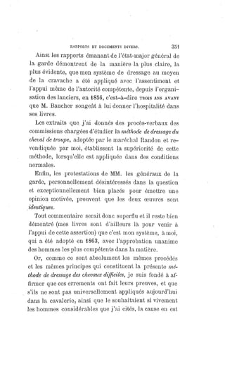 RAPPORTS ET DOCUMENTS DIVERS. 351
Ainsi les rapports émanant de l'état-major général de
la garde démontrent de la manière la plus claire, la
plus évidente, que mon système de dressage au moyen
de la cravache a été appliqué avec l'assentiment et
l'appui même de l'autorité compétente, depuis l'organi-
sation des lanciers, en 1856, c'est-à-dire TROISANSAVANT
que M. Baucher songeât à lui donner l'hospitalité dans
ses. livres.
Les extraits que j'ai donnés des procès-verbaux des
commissions chargées d'étudier la méthode de dressage du
cheval de troupe, adoptée par le maréchal Randon et re-
vendiquée par moi, établissent la supériorité de cette
méthode, lorsqu'elle est appliquée dans des conditions
normales.
Enfin, les protestations de MM. les généraux de la
garde, personnellement désintéressés dans la question
et exceptionnellement bien placés pour émettre une
opinion motivée, prouvent que les deux oeuvres sont
identiques.
Tout commentaire serait donc superflu et il reste bien
démontré (mes livres sont d'ailleurs là pour venir à
l'appui de cette assertion) que c'est mon système, à moi,
qui a été adopté en 1863, avec l'approbation unanime
des hommes les plus compétents dans la matière.
Or, comme ce sont absolument les mêmes procédés
et les mêmes principes qui constituent la présente mé-
thode de dressage des chevaux difficiles, je suis fondé à af-
firmer que ces errements ont fait leurs preuves, et que
s'ils ne sont pas universellement appliqués aujourd'hui
dans la cavalerie, ainsi que le souhaitaient si vivement
les hommes considérables que j'ai cités, la cause en est
 