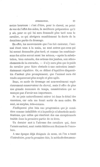 INTRODUCTION. 19
moins heureuse : c'est d'être, pour le cheval, au point
de vue de l'effet des aides, la meilleure préparation qu'il
y ait, pour ce qui lui sera demandé plus tard sous le
cavalier, ce qui abrégera sensiblement la durée de la
deuxième partie du dressage.
En effet, les mouvements que l'on fait exécuter, l'ani-
mal étant tenu à la main, ne sont autres que ceux qui
lui seront demandés plus tard ; et comme les combinai-
sons des aides seront aussi les mêmes,—après la substi-
tution, bien entendu, des actions des jambes, aux attou-
chements de la cravache, — il n'y aura plus que le poids
du cavalier pour faire obstacle à une exécution immé-
diatement régulière. Or, ce défaut d'équilibre disparaî-
tra d'autant plus promptement, que l'animal aura été
rendu auparavant plus souple et plus agile.
Donc, ce mode de dressage est non-seulement supé-
rieurement conservateur du cheval, mais il offre de plus
une grande économie de temps, considération qui ne
manque pas d'avoir son importance.
Je ne puis naturellement entrer ici dans le détail des
exercices, car cela me ferait sortir de mon cadre. Ils
sont, au surplus, très-connus.
J'indiquerai plus loin une progression que je consi-
dère comme infaillible et à laquelle je n'admets de modi-
fications, que celles qui résultent des cas exceptionnels
traités dans la première partie de ce livre.
Un dernier mot à l'adresse des cavaliers qui, dans
l'armée surtout, sont restés fidèles aux flexions de l'enco-
lure.
A une époque déjà éloignée de nous, où l'on a tenté
d'introduire, pour la première fois, la méthode des assou-
 