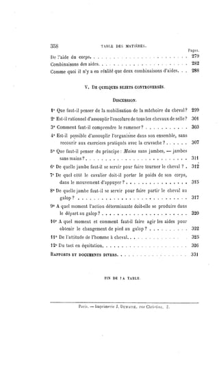 358 TABLE DES MATIÈRES.
Pages.
De l'aide du corps
279
Combinaisons des aides 282
Comme quoi il n'y a en réalité que deux combinaisons d'aides. . . 288
V. DE QUELQUESSUJETSCONTROVERSÉS.
DISCUSSION.
1° Que faut-il penser de la mobilisation de la mâchoire du cheval? 299
2° Est-il rationnel d'assouplir l'encolure de tous les chevaux de selle? 301
3° Comment faut-il comprendre le ramener? 303
4° Est-il possible d'assouplir l'organisme dans son ensemble, sans
recourir aux exercices pratiqués avec la cravache ? 307
5° Que faut-il penser du principe : Mains sans jambes,
— jambes
sans mains? 311
6° De quelle jambe faut-il se servir pour faire tourner le cheval ? . 312
7° De quel côté le cavalier doit-il porter le poids de son corps,
dans le mouvement d'appuyer ? 315
8° De quelle jambe faut-il se servir pour faire partir le cheval au
galop? 317
9° A quel moment l'action déterminante doit-elle se produire dans
le départ au galop? 320
10° A quel moment et comment faut-il faire agir les aides pour
obtenir le changement de pied au galop ? 322
11° De l'attitude de l'homme à cheval 325
12° Du tact en équitation 326
RAPPORTSET DOCUMENTSDIVERS 331
FIN DE LA TABLE.
Paris.— Imprimerie J. DOMAINE, rue Christine, 2.
 