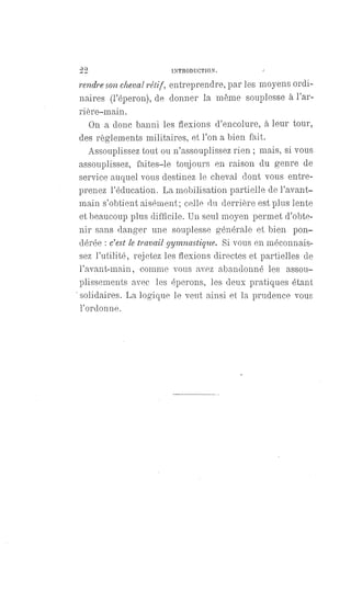 22 INTRODUCTION.
rendre son cheval rétif, entreprendre, par les moyens ordi-
naires (l'éperon), de donner la même souplesse à l'ar-
rière-main.
On a donc banni les flexions d'encolure, à leur tour,
des règlements militaires, et l'on a bien fait.
Assouplissez tout ou n'assouplissez rien ; mais, si vous
assouplissez, faites-le toujours en raison du genre de
service auquel vous destinez le cheval dont vous entre-
prenez l'éducation. La mobilisation partielle de l'avant-
main s'obtient aisément; celle du derrière est plus lente
et beaucoup plus difficile. Un seul moyen permet d'obte-
nir sans danger une souplesse générale et bien pon-
dérée : c'est le travail gymnastique. Si vous en méconnais-
sez l'utilité, rejetez les flexions directes et partielles de
l'avant-main, comme vous avez abandonné les assou-
plissements avec les éperons, les deux pratiques étant
solidaires. La logique le veut ainsi et la prudence vous
l'ordonne.
 