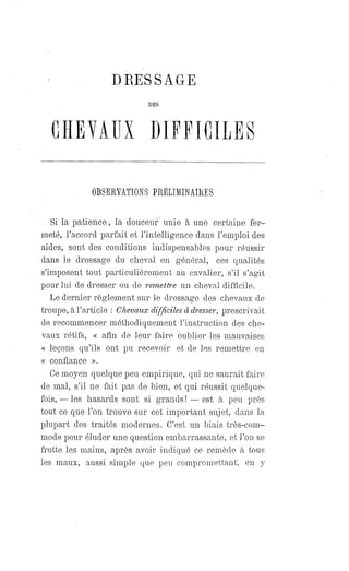DRESSAGE
DES
CHEVAUX DIFFICILES
OBSERVATIONS PRÉLIMINAIRES
Si la patience, la douceur unie à une certaine fer-
meté, l'accord parfait et l'intelligence dans l'emploi des
aides, sont des conditions indispensables pour réussir
dans le dressage du cheval en général, ces qualités
s'imposent tout particulièrement au cavalier, s'il s'agit
pour lui de dresser ou de remettre un cheval difficile.
Le dernier règlement sur le dressage des chevaux de
troupe, à l'article : Chevaux difficiles à dresser, prescrivait
de recommencer méthodiquement l'instruction des che-
vaux rétifs, « afin de leur faire oublier les mauvaises
« leçons qu'ils ont pu recevoir et de les remettre en
« confiance ».
Ce moyen quelque peu empirique, qui ne saurait faire
de mal, s'il ne fait pas de bien, et qui réussit quelque-
fois,— les hasards sont si grands! — est à peu près
tout ce que l'on trouve sur cet important sujet, dans la
plupart des traités modernes. C'est un biais très-com-
mode pour éluder une question embarrassante, et l'on se
frotte les mains, après avoir indiqué ce remède à tous
les maux, aussi simple que peu compromettant; en y
 