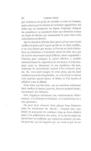 28 PREMIÈRE PARTIE.
par l'addition du poids du cavalier à celui de l'animal,
mais surtout par le résultat de certaines oppositions des
aides qui, en changeant les lignes d'aplomb, obligent
les membres à se maintenir dans une direction et dans
un degré de flexion qui augmentent la gêne dont cette
articulation est affectée.
Que le cheval se défende donc parce qu'une tare le fait
souffrir ou parce qu'il a peur qu'elle ne le fasse souffrir,
il ne s'en défend pas moins, et l'on est en droit d'attri-
buer sa résistance à l'existence même de cette tare, qui
lui rend le mouvement exigé difficile, sinon impossible :
l'animal, pour ménager la partie affectée, a modifié
instinctivement la répartition de ses forces ; il s'est sou-
lagé, mais au détriment de son équilibre; dès lors,
beaucoup de mouvements cessent d'être naturels pour
lui. Si, sans tenir compte de cette gène, qui lui rend
certains exercices très-pénibles, on veut forcer le cheval
à les exécuter quand même, il hésite ; si l'on insiste, il
résiste et enfin se défend.
C'est ainsi que des tares, qui ne semblent nullement
faire souffrir le cheval, peuvent, dans un moment donné,
occasionner des défenses.
Ceci s'applique également aux conformations défec-
tueuses, à la faiblesse de l'animal, à sa maladresse ou à
son ignorance.
On peut donc observer trois phases bien distinctes
dans les résistances du cheval : l'animal mal con-
formé ou manquant de confiance dans sa force, hésite à
obéir à la sollicitation des aides ; il en est de même du
cheval taré ou souffrant, qui redoute la douleur; du che-
val peureux, qui est inquiété par un bruit ou par la vue
 