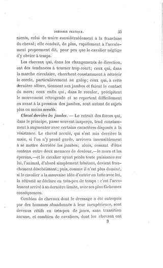 DRESSAGE PRATIQUE. 33
nients, celui de nuire considérablement à la franchise
du cheval ; elle conduit, de plus, rapidement à l'accule-
ment proprement dit, pour peu que le cavalier néglige
d'y obvier à temps.
Les chevaux qui, dans les changements de direction,
ont des tendances à tourner trop court; ceux qui, dans
la marche circulaire, cherchent constamment à rétrécir
le cercle, particulièrement au galop; ceux qui, à cette
dernière allure, tiennent aux jambes et fuient le contact
du mors; ceux enfin qui, dans le reculer, précipitent
le mouvement rétrograde et se reportent difficilement
en avant à la pression des jambes, sont autant de sujets
plus ou moins acculés.
Cheval derrière les jambes.
— Le retrait des forces qui,
dans le principe, passe souvent inaperçu, tend constam-
ment à augmenter avec certains caractères disposés à la
résistance. Le cheval acculé, qui s'est mis derrière la
main, si l'on n'y prend garde, arrivera insensiblement
à se mettre derrière les jambes; alors, cessant d'être
contenu entre deux menaces de douleur,—le mors et les
éperons,— et le cavalier ayant perdu toute puissance sur
lui, l'animal, d'abord simplement hésitant, devient fran-
chement désobéissant; puis, comme il n'est plus dominé,
si le cavalier a la mauvaise idée d'entrer en lutte avec lui,
la rétiveté se déclare en très-peu de temps : c'est l'accu-
lement arrivé à sa dernière limite, avec ses plus fâcheuses
conséquences.
Combien de chevaux dont le dressage a été entrepris
par des hommes abandonnés à leur inexpérience, sont
devenus rétifs en très-peu de jours, sans transition
aucune, et combien de cavaliers, dont les chevaux ont
3
 