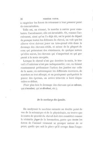 36 PREMIÈRE PARTIE.
à empêcher les forces de retourner à leur premier point
de concentration.
Telle est, en résumé, la marche à suivre pour com-
battre l'acculement; elle est invariable. Or, comme l'ac-
culement, ainsi qu'on l'a déjà dit, est le point de départ
de presque toutes les défenses du cheval, on voit que les
allures vives doivent jouer un très-grand rôle dans le
dressage des chevaux rétifs, et même de la plupart de
ceux qui présentent des résistances, de quelque nature
qu'elles soient, les chevaux qui s'emportent ou qui ga-
gnent à la main exceptés.
Lorsque le cheval n'est que derrière la main, le tra-
vail à l'extérieur n'est pas indispensable; car, en faisant
constamment prédominer l'action des jambes sur celle
de la main ; en entrecoupant les différents exercices, de
marches au trot allongé, et en pratiquant quelquefois le
pincer des éperons, on arrive très-vite à faire dispa-
raître ce défaut.
(Voir plus loin le dressage des chevaux qui se cabrent,
qui s'acculent, qui se dérobent, etc.).
De la surcharge des épaules.
En analysant la machine animale au double point de
vue de la mécanique et de la physiologie, on trouve que
le centre de gravité du cheval doit être considéré comme
le véritable foyer de la locomotion, parce que toutes les
forces de l'animal viennent se grouper autour de ce
point, quelle que soit la place qu'il occupe dans l'orga-
 