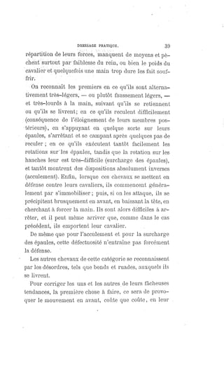 DRESSAGE PRATIQUE. 39
répartition de leurs forces, manquent de moyens et pè-
chent surtout par faiblesse du rein, ou bien le poids du
cavalier et quelquefois une main trop dure les fait souf-
frir.
On reconnaît les premiers en ce qu'ils sont alterna-
tivement très-légers, — ou plutôt faussement légers,
—
et très-lourds à la main, suivant qu'ils se retiennent
ou qu'ils se livrent; en ce qu'ils reculent difficilement
(conséquence de l'éloignement de leurs membres pos-
térieurs), en s'appuyant en quelque sorte sur leurs
épaules, s'arrêtant et se campant après quelques pas de
reculer ; en ce qu'ils exécutent tantôt facilement les
rotations sur les épaules, tandis que la rotation sur les
hanches leur est très-difficile (surcharge des épaules),
et tantôt montrent des dispositions absolument inverses
(acculement). Enfin, lorsque ces chevaux se mettent en
défense contre leurs cavaliers, ils commencent généra-
lement par s'immobiliser ; puis, si on les attaque, ils se
précipitent brusquement en avant, en baissant la tête, en
cherchant à forcer la main. Ils sont alors difficiles â ar-
rêter, et il peut même arriver que, comme dans le cas
précédent, ils emportent leur cavalier.
De même que pour I'acculement et pour la surcharge
des épaules, cette défectuosité n'entraîne pas forcément
la défense.
Les autres chevaux de cette catégorie se reconnaissent
par les désordres, tels que bonds et ruades, auxquels ils
se livrent.
Pour corriger les uns et les autres de leurs fâcheuses
tendances, la première chose à faire, ce sera de provo-
quer le mouvement en avant, coûte que coûte, en leur
 