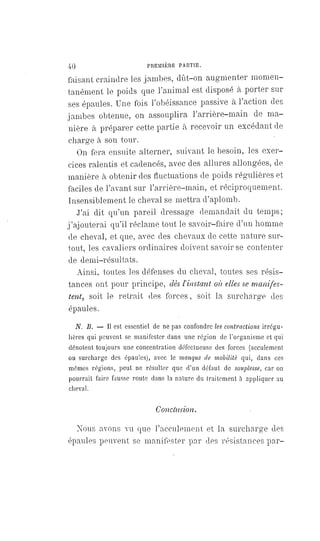 40 PREMIÈRE PARTIE.
faisant craindre les jambes, dût-on augmenter momen-
tanément le poids que l'animal est disposé à porter sur
ses épaules. Une fois l'obéissance passive à l'action des
jambes obtenue, on assouplira l' arrière-main de ma-
nière à préparer cette partie à recevoir un excédant de
charge à son tour.
On fera ensuite alterner, suivant le besoin, les exer-
cices ralentis et cadencés, avec des allures allongées, de
manière à obtenir des fluctuations de poids régulières et
faciles de l'avant sur l'arrière-main, et réciproquement.
Insensiblement le cheval se mettra d'aplomb.
J'ai dit qu'un pareil dressage demandait du temps;
j'ajouterai qu'il réclame tout le savoir-faire d'un homme
de cheval, et que, avec des chevaux de cette nature sur-
tout, les cavaliers ordinaires doivent savoir se contenter
de demi-résultats.
Ainsi, toutes les défenses du cheval, toutes ses résis-
tances ont pour principe, dès l'instant où elles se manifes-
tent, soit le retrait des forces, soit la surcharge des
épaules.
N. B. — Il est essentiel de ne pas confondre les contractions irrégu-
lières qui peuvent se manifester dans une région de l'organisme et qui
dénotent toujours une concentration défectueuse des forces (acculement
ou surcharge des épaules), avec le manque de mobilité qui, dans ces
mômes régions, peut ne résulter que d'un défaut de souplesse, car on
pourrait faire fausse route dans la nature du traitement à appliquer au
cheval.
Conclusion.
Nous avons vu que l'acculement et la surcharge des
épaules peuvent se manifester par des résistances par-
 