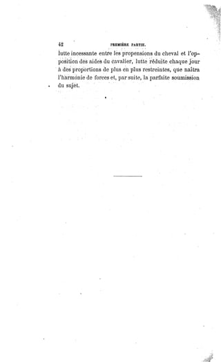 42 PREMIERE PARTIE.
lutte incessante entre les propensions du cheval et l'op-
position des aides du cavalier, lutte réduite chaque jour
a des proportions de plus eh plus restreintes, que naîtra
l'harmonie de forces et, par suite, la parfaite soumission
du sujet.
 