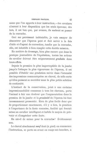 DRESSAGE PRATIQUE. 45
soins que l'on apporte à leur instruction,—les cavaliers
n'auront à leur disposition que les seuls éperons; dès
lors, il est bon que, par avance, ils sachent se passer
de la cravache.
Ceci me paraissant indéniable, je vais essayer de
démontrer que l'éperon peut et doit servir à la fois
d'aide et d'agent de correction ; tandis que la cravache,
elle, est inhabile à bien remplir cette double mission.
En matière de dressage, bien plus encore que dans la
pratique journalière de l'équitation, toutes les actions
du cavalier doivent être soigneusement graduées dans
leurs effets.
Depuis la pression la plus imperceptible de la jambe
jusqu'à l'attaque la plus vigoureuse de l'éperon, il est
possible d'établir une gradation suivie dans l'intensité
des impressions communiquées au cheval, de telle sorte
qu'elles puissent se succéder sans la plus petite solution
de continuité.
L'instinct de la conservation, joint à une certaine
impressionnabilité commune à tous les chevaux, porte
l'animal à fuir une douleur que l'augmentation dans la
pression de la jambe et la proximité de l'éperon lui font
incessamment pressentir. Rien de plus facile donc que
de proportionner exactement, s'il y a lieu, la punition
à l'importance de la faute commise, facilité qui fournit
même au cavalier intelligent et habile le moyen de pré-
venir et d'empêcher cette faute.
En est-il de même pour la cravache ? Évidemment
non.
Le cheval absolument neuf dont (à pied) on commence
l'instruction, se porte en avant ou range ses hanches, à
 