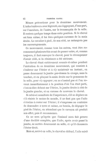 64 PREMIÈRE PARTIE.
Mêmes précautions pour le deuxième mouvement.
L'aide s'enlèvera avec légèreté, en s'appuyant, d'une part,
sur l'encolure, de l'autre, sur le troussequin de la selle.
Il restera quelque temps dans cette position. Si le cheval
est bien calme, il lui fera quelques caresses de la main
droite. Le cavalier à pied, de son côté, ne ménagera pas
les encouragements.
Ce mouvement, comme tous les autres, veut être re-
commencé plusieurs fois avant de passer outre, et, comme
toujours, il faut renvoyer le cheval, pour le récompenser
d'avoir cédé, si la résistance a été sérieuse.
Le cheval étant entièrement soumis et calme pendant
l'exécution de ce deuxième mouvement, qui consiste à
s'enlever sur l'étrier et à s'y maintenir un instant, on
passe doucement la jambe par-dessus la croupe, sans la
toucher, et en plaçant la main droite sur le pommeau de
la selle, pour s'y appuyer ; on ne s'assied pas et l'on re-
vient immédiatement à la position d'où l'on était parti,
c'est-à-dire debout sur l'étrier, la jambe droite à côté de
la jambe gauche, et on caresse de nouveau le cheval.
Si celui-ci manifeste de l'impatience, s'il se déplace ou
s'il résiste le moins du monde, il ne faut pas que l'aide
s'obstine à rester sur l'étrier; il s'empresse au contraire
de descendre à terre et même, au besoin, de dégager le
pied de l'étrier, en attendant que le caveçon ait produit
son effet; puis il recommence.
Ce ne sera qu'après que l'animal aura fait preuve
d'une docilité complète, que l'aide, après avoir passé la
jambe, se mettra doucement en selle, et qu'il chaussera
l'étrier droit.
Mais si, arrivé en selle, le cheval se défend, l'aide saisit
 
