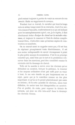 66 PREMIÈRE PARTIE.
pied restant toujours à portée de venir au secours de son
associé. Enfin on supprimera le caveçon.
Pendant tout ce travail, le cavalier qui tient la longe
sera en même temps muni de sa cravache, dont il se ser-
vira comme d'une aide, conformément à ce qui est indiqué
pour les assouplissements à pied ; car, je le répète, il faut
absolument éviter d'exiger du cheval sur la moindre résis-
tance, et toujours le ramener à l'état de station complé-
tement libre, c'est-à-dire sans qu'aucune espèce de con-
traction se manifeste.
On ne saurait aussi se rappeler assez que, s'il est bon
de réprimer promptement toute désobéissance, il est
non moins indispensable de savoir récompenser à point
la plus petite marque de soumission. C'est là un principe
essentiel qui, aussi bien que le tact et la gradation à ob-
server dans les exercices, peut être considéré comme la
véritable clef du dressage du cheval.
Telle est la marche à suivre avec les chevaux qui se
défendent au montoir, lorsque la patience, la douceur
et les moyens ordinaires n'ont pas suffi pour en venir
à bout. Je me suis étendu un peu longuement sur ce
sujet, parce que je le considère comme un des plus
importants et qu'on ne le prend généralement pas assez
au sérieux ; de là cette quantité de chevaux, sinon tous
difficiles, du moins tous fort désagréables au montoir.
J'en ai profité, du reste, pour exposer la théorie du
caveçon, qui joue un rôle très-actif dans le dressage
des chevaux vicieux.
 