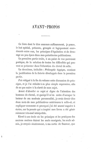 AVANT-PROPOS
Ce livre dont le titre annonce suffisamment, je pense,
le but spécial, présente, groupés et logiquement coor-
donnés entre eux, les principes d'équitation et de dres-
sage un peu épars dans mes précédentes publications.
La première partie traite, à un point de vue purement
pratique, de la solution de toutes les difficultés qui peu-
vent se présenter dans l'éducation du cheval de selle.
La deuxième, intitulée : Philosophie hippique, contient
la justification de la théorie développée dans la première
partie.
J'ai relégué à la fin du volume cette discussion de prin-
cipes, et je l'ai réduite à sa plus simple expression, afin
de ne pas nuire à la clarté de mon sujet.
Avant d'aborder ce sujet si digne de l'attention des
hommes de cheval, et quoiqu'il m'en coûte d'occuper le
lecteur de ma modeste personnalité, je crois devoir dire
deux mots de mes publications antérieures à celle-ci, et
expliquer comment et pourquoi j'ai été amené naguère à
écrire, car la pensée qui a inspiré mes livres a été géné-
ralement très-mal interprétée.
Elevé à une école où les principes et les pratiques des
anciens maîtres étaient les seuls enseignés, les seuls ad-
mis, je croyais sincèrement, à ma sortie de Saumur, que
 