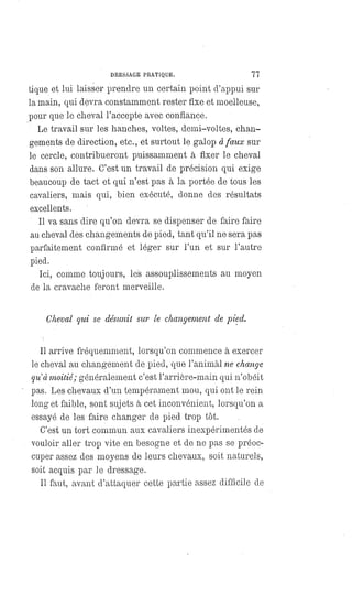 DRESSAGE PRATIQUE. 77
tique et lui laisser prendre un certain point d'appui sur
la main, qui devra constamment rester fixe et moelleuse,
pour que le cheval l'accepte avec confiance.
Le travail sur les hanches, voltes, demi-voltes, chan-
gements de direction, etc., et surtout le galop à faux sur
le cercle, contribueront puissamment à fixer le cheval
dans son allure. C'est un travail de précision qui exige
beaucoup de tact et qui n'est pas à la portée de tous les
cavaliers, mais qui, bien exécuté, donne des résultats
excellents.
Il va sans'dire qu'on devra se dispenser de faire faire
au cheval des changements de pied, tant qu'il ne sera pas
parfaitement confirmé et léger sur l'un et sur l'autre
pied.
Ici, comme toujours, les assouplissements au moyen
de la cravache feront merveille.
Cheval qui se désunit sur le changement de pied.
Il arrive fréquemment, lorsqu'on commence à exercer
le cheval au changement de. pied, que l'animal ne change
qu'à moitié; généralement c'est l'arrière-main qui n'obéit
pas. Les chevaux d'un tempérament mou, qui ont le rein
long et faible, sont sujets à cet inconvénient, lorsqu'on a
essayé de les faire changer de pied trop tôt.
C'est un tort commun aux cavaliers inexpérimentés de
vouloir aller trop vite en besogne et de ne pas se préoc-
cuper assez des moyens de leurs chevaux, soit naturels,
soit acquis par le dressage.
Il faut, avant d'attaquer cette partie assez difficile de
 