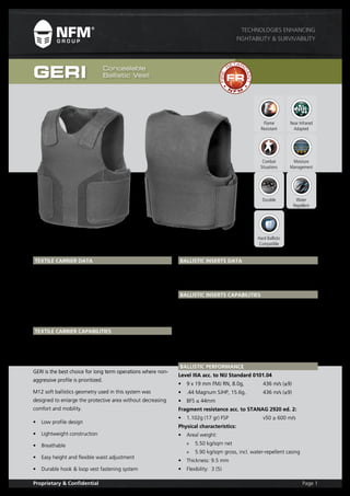 Page 1Proprietary & Confidential
Technologies Enhancing
Fightability & Survivability
GERI Concealable
Ballistic Vest
TEXTILE CARRIER DATA
Art. Name: GERI Concealable Vest
Weight: approx. 595g (for LR size)
Colours: Black, Coyote Brown, Blue, Olive Drab
Main Fabric: Cordura 560 PU FR FC IRR
Sizes: M, L, XL (for Short, Regular and Long lengths)
TEXTILE CARRIER Capabilities
GERI Concealable Ballistic Vest is low profile carrier for basic
ballistic protection. GERI works perfectly as soft protection
carrier solution for non-integrated tactical vest users.
GERI is the best choice for long term operations where non-
aggressive profile is prioritized.
M12 soft ballistics geometry used in this system was
designed to enlarge the protective area without decreasing
comfort and mobility.
•	 Low profile design
•	 Lightweight construction
•	 Breathable
•	 Easy height and flexible waist adjustment
•	 Durable hook & loop vest fastening system
BALLISTIC INSERTS DATA
Art. Name: RINDA (GS02) TWARON® ballistic insert
Protection Level: NIJ Standard 0101.04 Level IIIA
Weight: 2 600g (LR size)
BALLISTIC INSERTS Capabilities
•	 Supreme ballistic protection
•	 Reliable in all environments
•	 Comfortable
RINDA composition is certified against highest hand gun level
of most known body armour standard worldwide.
RINDA is flexible IIIA protection pack with high fragment
resistance. Unique properties of used material allow stopping
powerful bullets like .44 Magnum, with low trauma.
BALLISTIC PERFORMANCE
Level IIIA acc. to NIJ Standard 0101.04
•	 9 x 19 mm FMJ RN, 8.0g,	 436 m/s (±9)
•	 .44 Magnum SJHP, 15.6g, 	 436 m/s (±9)
•	 BFS ≤ 44mm
Fragment resistance acc. to STANAG 2920 ed. 2:
•	 1.102g (17 gr) FSP 		 v50 ≥ 600 m/s
Physical characteristics:
•	 Areal weight:
»» 5.50 kg/sqm net
»» 5.90 kg/sqm gross, incl. water-repellent casing
•	 Thickness: 9.5 mm
•	 Flexibility: 3 (5)
N
F M
FIRE
R
ETAR
D
ANT
Flame
Resistant
Moisture
Management
Near Infrared
Adapted
Hard Ballistic
Compatible
Combat
Situations
Durable Water
Repellent
 