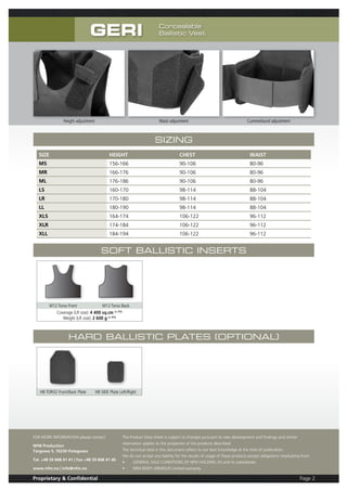 Page 2Proprietary & Confidential
Sizing
SIZE HEIGHT CHEST WAIST
MS 156-166 90-106 80-96
MR 166-176 90-106 80-96
ML 176-186 90-106 80-96
LS 160-170 98-114 88-104
LR 170-180 98-114 88-104
LL 180-190 98-114 88-104
XLS 164-174 106-122 96-112
XLR 174-184 106-122 96-112
XLL 184-194 106-122 96-112
Soft Ballistic Inserts
M12 Torso Front M12 Torso Back
Coverage (LR size): 4 400 sq.cm (± 2%)
Weight (LR size): 2 600 g (± 5%)
Hard Ballistic Plates (optional)
HB TORSO Front/Back Plate HB SIDE Plate Left/Right
FOR MORE INFORMATION please contact:
NFM Production
Targowa 5, 76230 Potegowo
Tel. +48 59 848 41 41 | Fax +48 59 848 41 40
www.nfm.no | info@nfm.no
The Product Data Sheet is subject to changes pursuant to new development and findings and similar
reservation applies to the properties of the products described.
The technical data in this document reflect to our best knowledge at the time of publication.
We do not accept any liability for the results of usage of these products except obligations implicating from:
•	 GENERAL SALE CONDITIONS OF NFM HOLDING AS and its subsidiaries
•	 NFM BODY ARMOUR Limited warranty
GERI Concealable
Ballistic Vest
Height adjustment Waist adjustment Cummerbund adjustment
 
