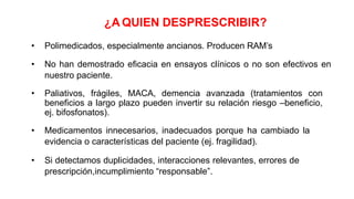 ¿A QUIEN DESPRESCRIBIR?
• Polimedicados, especialmente ancianos. Producen RAM’s
• No han demostrado eficacia en ensayos clínicos o no son efectivos en
nuestro paciente.
• Paliativos, frágiles, MACA, demencia avanzada (tratamientos con
beneficios a largo plazo pueden invertir su relación riesgo –beneficio,
ej. bifosfonatos).
• Medicamentos innecesarios, inadecuados porque ha cambiado la
evidencia o características del paciente (ej. fragilidad).
• Si detectamos duplicidades, interacciones relevantes, errores de
prescripción,incumplimiento “responsable”.
 