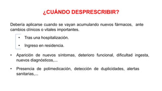 ¿CUÁNDO DESPRESCRIBIR?
Debería aplicarse cuando se vayan acumulando nuevos fármacos, ante
cambios clínicos o vitales importantes.
• Tras una hospitalización.
• Ingreso en residencia.
• Aparición de nuevos síntomas, deterioro funcional, dificultad ingesta,
nuevos diagnósticos,...
• Presencia de polimedicación, detección de duplicidades, alertas
sanitarias,...
 