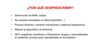 ¿POR QUÉ DESPRESCRIBIR?
• Disminución de RAM, caídas.
• No empeora resultados en Salud (Garfinkel…)
• Proceso dinámico, cambian indicaciones y objetivos terapéuticos.
• Mejorar la seguridad y la eficiencia.
• GPC magnifican beneficios e infraestiman riesgos y comorbilidades
en población anciana poco representada en los estudios.
 