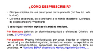 ¿CÓMO DESPRESCRIBIR?
• Siempre empieza por una prescripción previa prudente (“no hay fco toda
la vida”).
• De forma escalonada, de lo prioritario a lo menos importante (Jerarquía
de desprescripción) (Woodward)
-2 estrategias: Método explícito vs método implícito.
Por fármacos (criterios de efectividad,seguridad y eficiencia): Criterios de
Beers, STOPP-START.
Por pacientes: Proceso individualizado, por pasos, basados en criterios de
necesidad y su efectividad-seguridad, teniendo en cuenta la expectativa de
vida y el riesgo-beneficio, apoyándose en algoritmos para la toma de
decisiones.  Algoritmo SEFAP, cuestionario Hamdy, Algoritmo Garfinkel,....
 