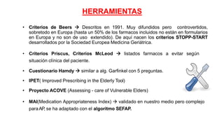 HERRAMIENTAS
• Criterios de Beers  Descritos en 1991. Muy difundidos pero controvertidos,
sobretodo en Europa (hasta un 50% de los farmacos incluidos no están en formularios
en Europa y no son de uso extendido). De aquí nacen los criterios STOPP-START
desarrollados por la Sociedad Europea Medicina Geriátrica.
• Criterios Priscus, Criterios McLeod  listados farmacos a evitar según
situación clínica del paciente.
• Cuestionario Hamdy  similar a alg. Garfinkel con 5 preguntas.
• IPET( Improved Prescribing in the Elderly Tool)
• Proyecto ACOVE (Assessing - care of Vulnerable Elders)
• MAI(Medication Appropriateness Index)  validado en nuestro medio pero complejo
paraAP, se ha adaptado con el algoritmo SEFAP.
 