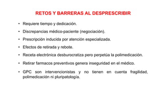 RETOS Y BARRERAS AL DESPRESCRIBIR
• Requiere tiempo y dedicación.
• Discrepancias médico-paciente (negociación).
• Prescripción inducida por atención especializada.
• Efectos de retirada y rebote.
• Receta electrónica desburocratiza pero perpetúa la polimedicación.
• Retirar farmacos preventivos genera inseguridad en el médico.
• GPC son intervencionistas y no tienen en cuenta fragilidad,
polimedicación ni pluripatología.
 