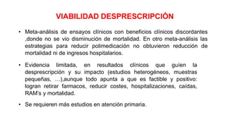 VIABILIDAD DESPRESCRIPCIÓN
• Meta-análisis de ensayos clínicos con beneficios clínicos discordantes
,donde no se vio disminución de mortalidad. En otro meta-análisis las
estrategias para reducir polimedicación no obtuvieron reducción de
mortalidad ni de ingresos hospitalarios.
• Evidencia limitada, en resultados clínicos que guíen la
desprescripción y su impacto (estudios heterogéneos, muestras
pequeñas, …),aunque todo apunta a que es factible y positivo:
logran retirar farmacos, reducir costes, hospitalizaciones, caídas,
RAM’s y mortalidad.
• Se requieren más estudios en atención primaria.
 