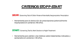 CRITERIOSSTOPP-ST
ART
S
T
OPP: Screening T
ool of Older PersonsPotentially Inappropriate Prescription
• Herramienta para la detección de prescripciones potencialmente
inapropiadasen personas>
65 años.
START: Screening Tool to Alert Doctors to Right Treatment
• Herramienta para alertar a los médicos sobre tratamientos indicados y
apropiadosen personas>65 años.
 