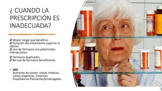 ¿ CUANDO LA
PRESCRIPCIÓN ES
INADECUADA?
Ø Mayor riesgo que beneficio.
Ø Duración del tratamiento superior al
idóneo.
Ø Uso de fármacos con potenciales
interacciones.
Ø Fármacos duplicados.
Ø No uso de fármacos beneficiosos.
• SNS
Aumento de costes: visitas médicas,
visitas Urgencias. Estancias
hospitalarias frecuentes/prolongadas.
 
